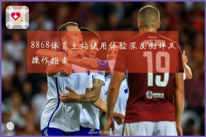 8868体育主站使用体验深度测评及操作指南