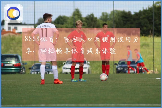 8868体育:官方入口及使用技巧分享,轻松畅享体育娱乐体验